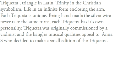 Triquetra , triangle in Latin. Trinity in the Christian symbolism. Life in an infinite form enclosing the arm. Each Triqueta is unique. Being hand made the silver wire never take the same turns, each Triquetra has it's own personality. Triquetra was originally commissioned by a violinist and the bangles musical qualities appeal to Anna S who decided to make a small edition of the Triquetra. 